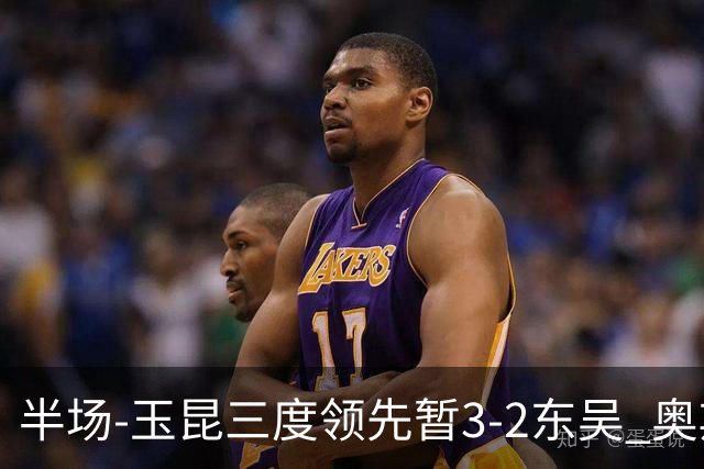 半场-玉昆三度领先暂3-2东吴 奥斯卡点射双响费尔南多破门+造点